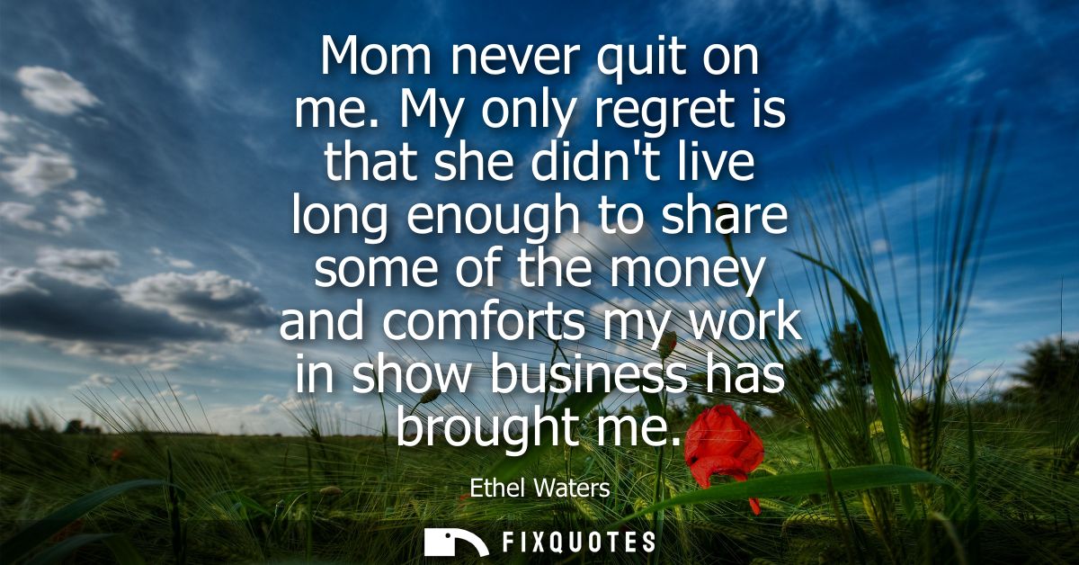 Mom never quit on me. My only regret is that she didnt live long enough to share some of the money and comforts my work 