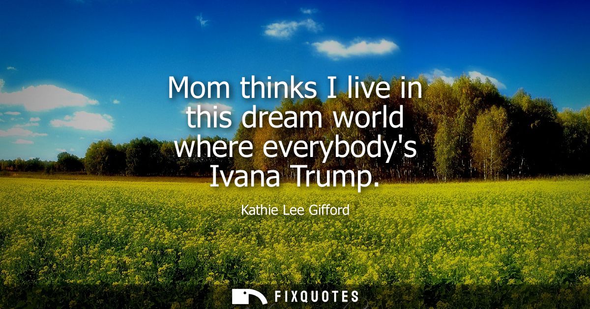 Mom thinks I live in this dream world where everybodys Ivana Trump