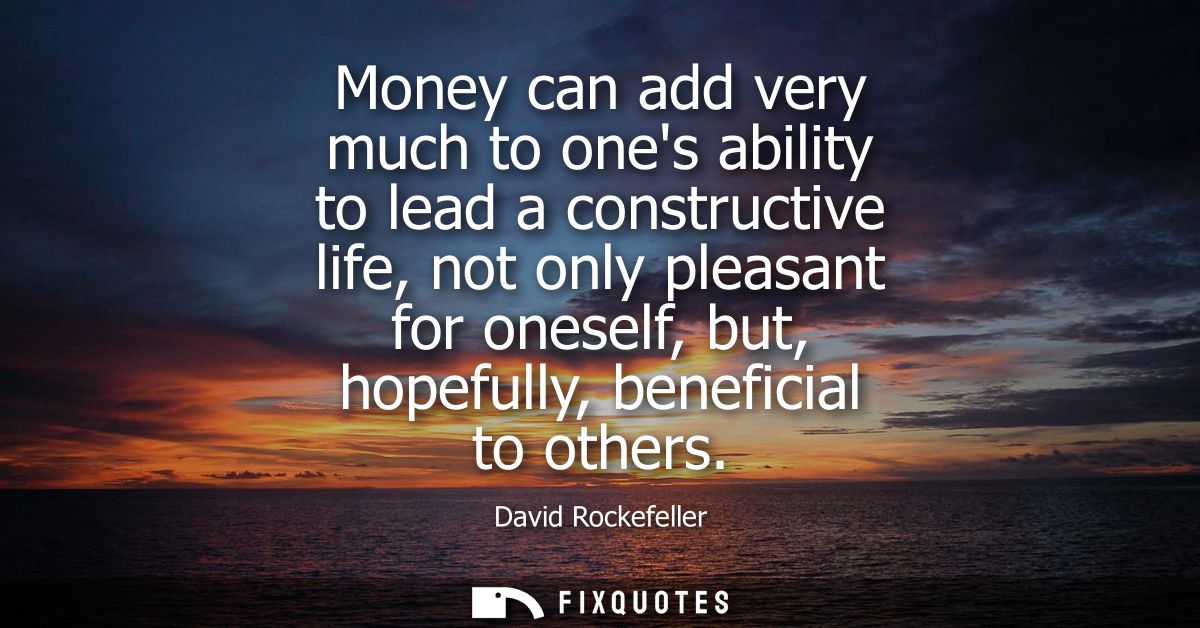 Money can add very much to ones ability to lead a constructive life, not only pleasant for oneself, but, hopefully, bene