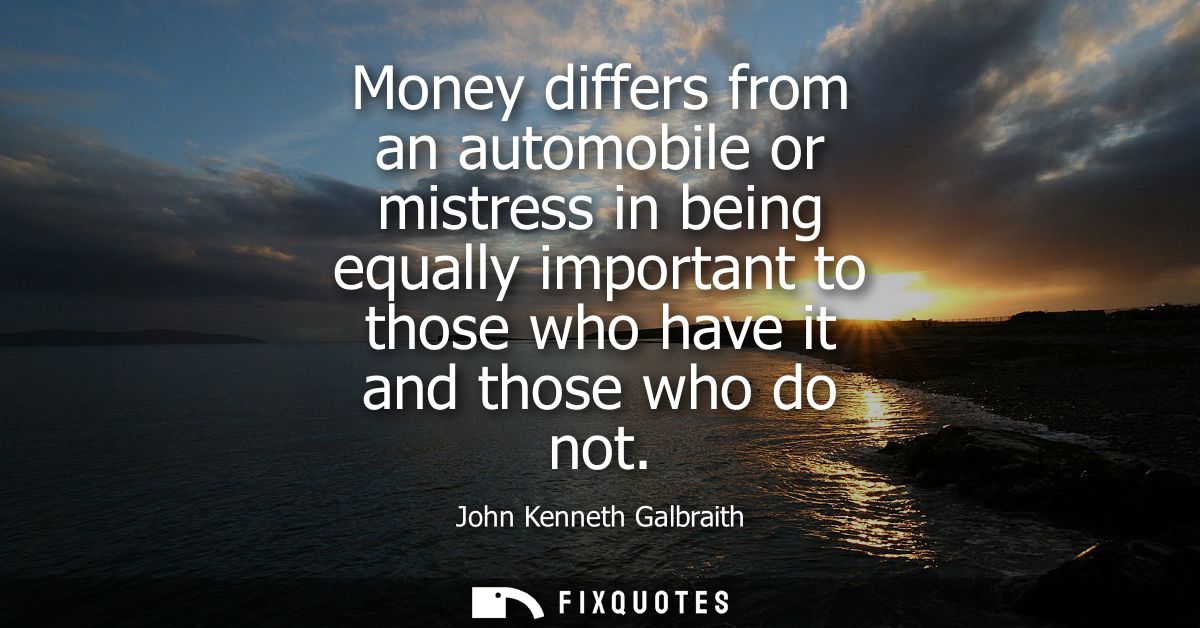 Money differs from an automobile or mistress in being equally important to those who have it and those who do not