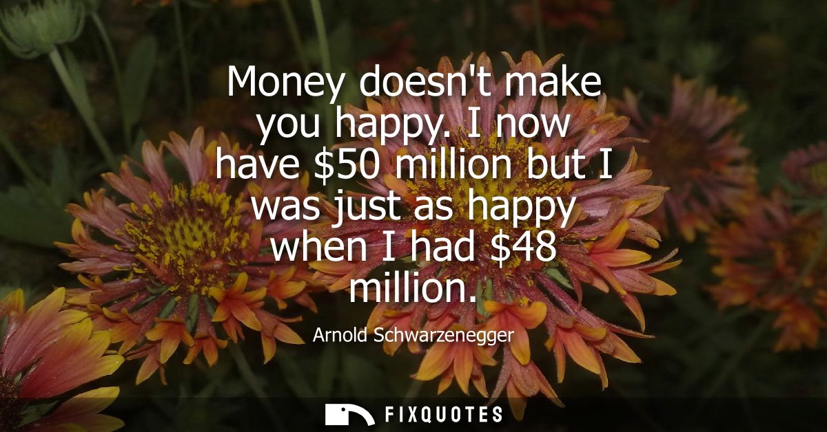 Money doesnt make you happy. I now have 50 million but I was just as happy when I had 48 million