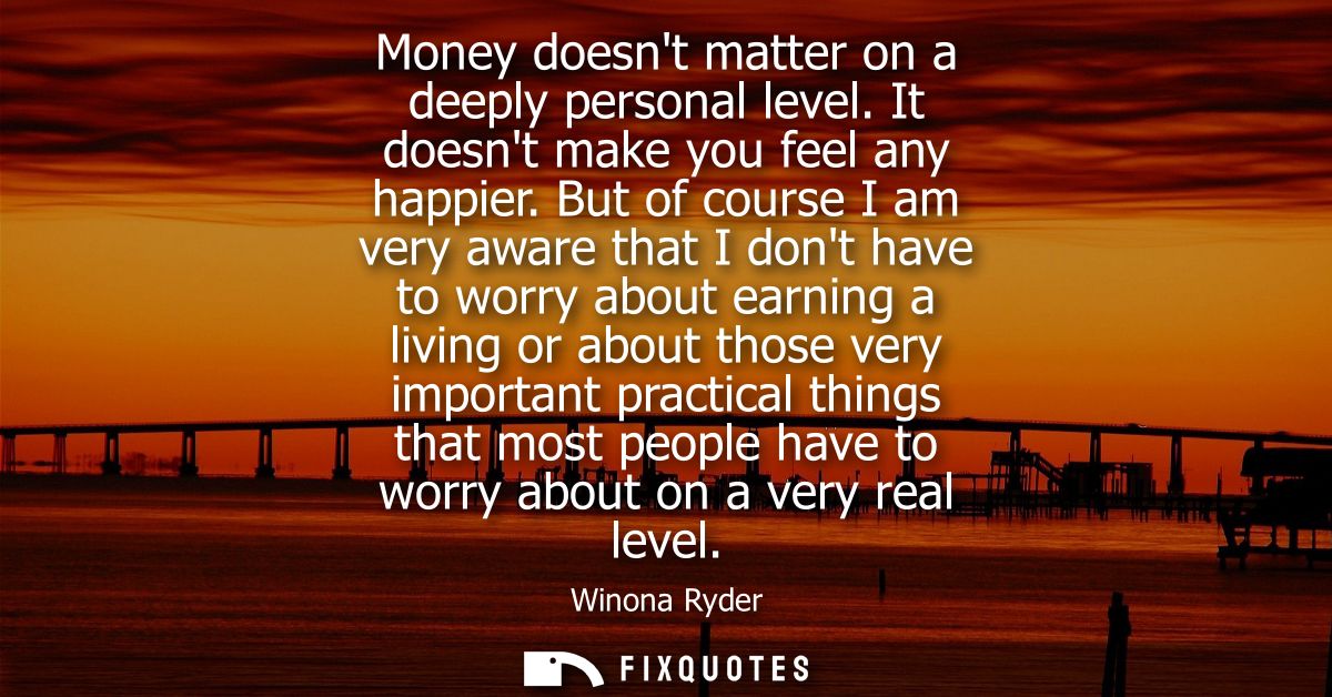 Money doesnt matter on a deeply personal level. It doesnt make you feel any happier. But of course I am very aware that 