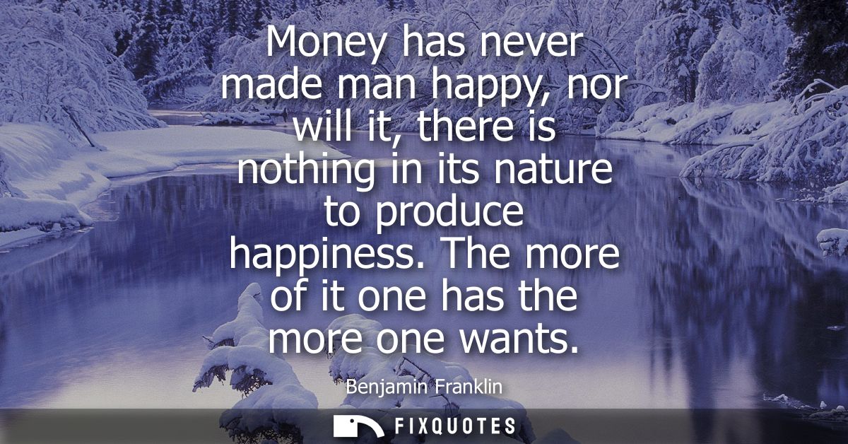 Money has never made man happy, nor will it, there is nothing in its nature to produce happiness. The more of it one has