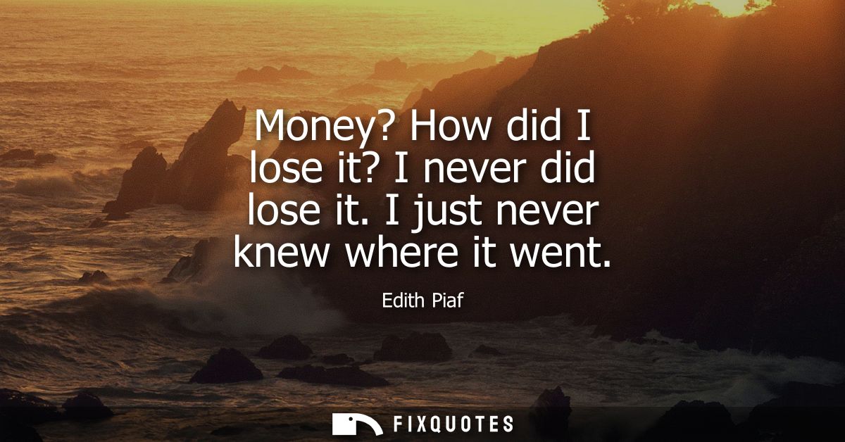 Money? How did I lose it? I never did lose it. I just never knew where it went