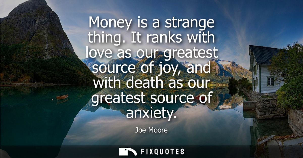 Money is a strange thing. It ranks with love as our greatest source of joy, and with death as our greatest source of anx