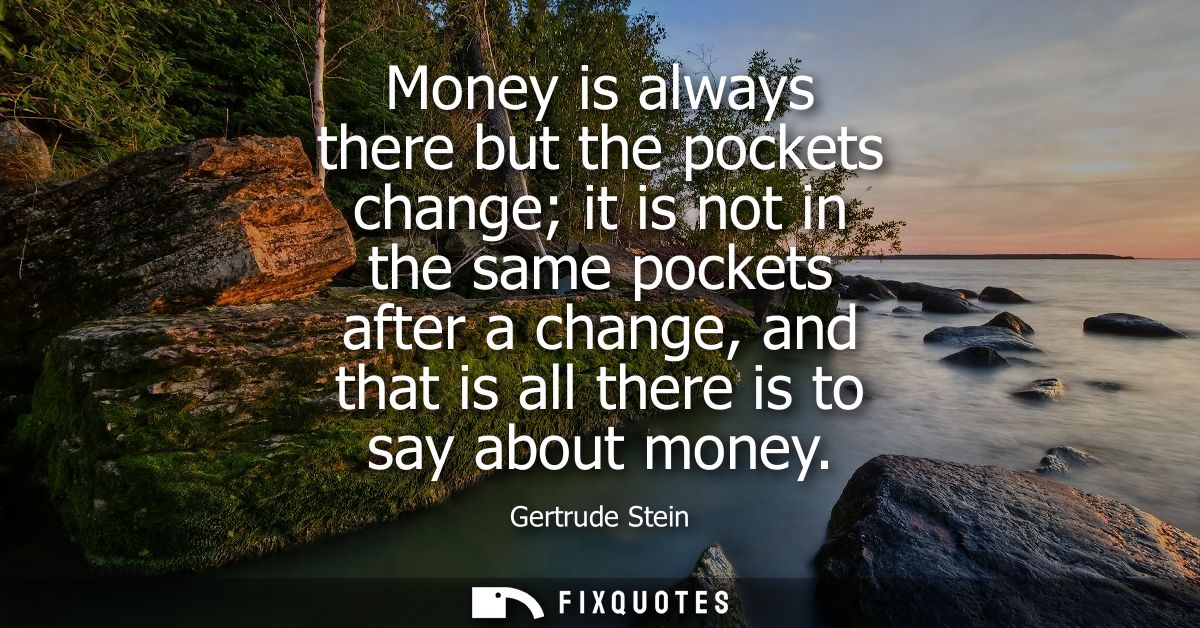 Money is always there but the pockets change it is not in the same pockets after a change, and that is all there is to s