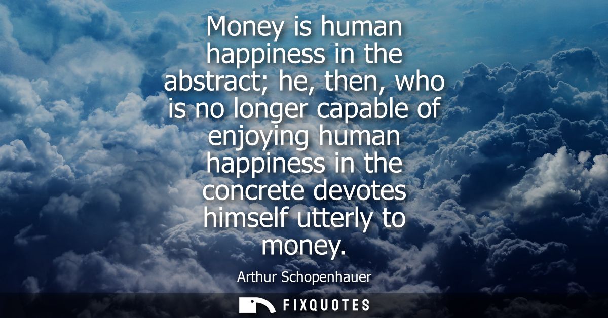 Money is human happiness in the abstract he, then, who is no longer capable of enjoying human happiness in the concrete 