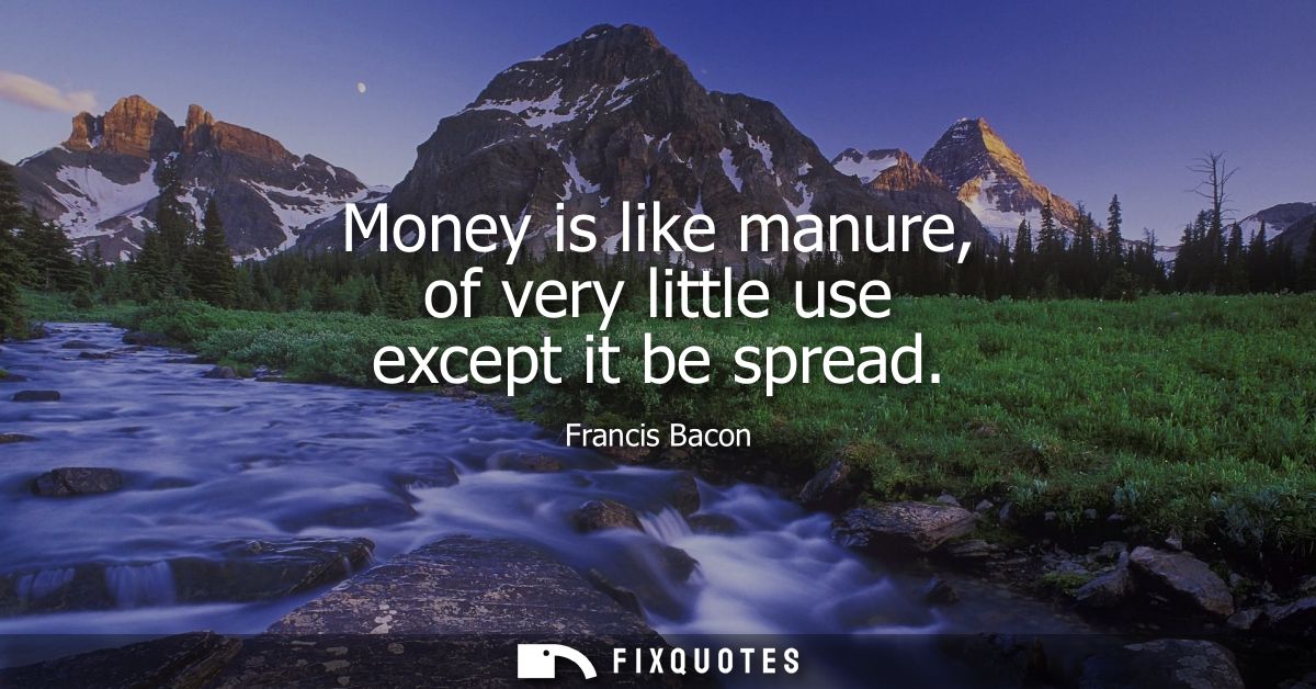 Money is like manure, of very little use except it be spread - Francis Bacon