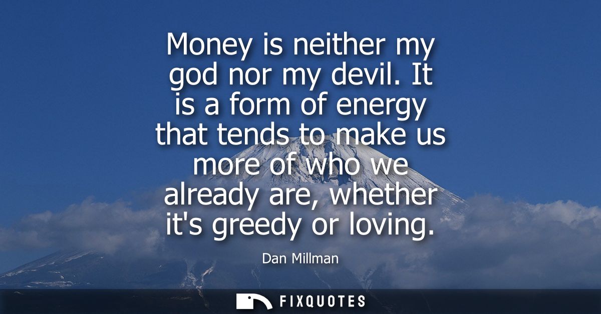 Money is neither my god nor my devil. It is a form of energy that tends to make us more of who we already are, whether i