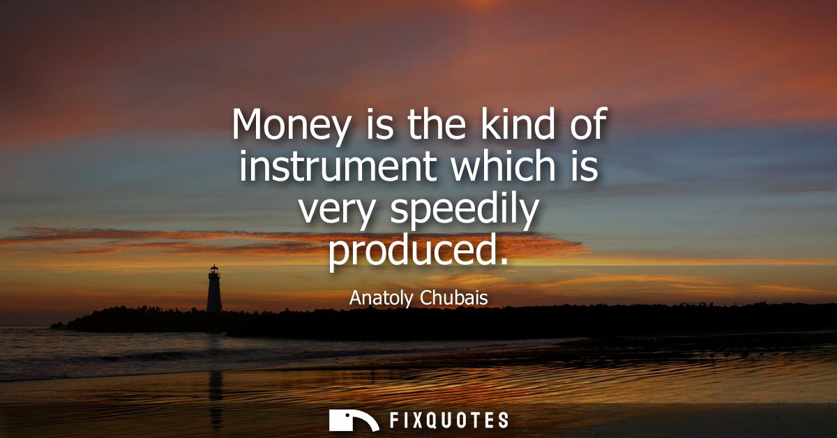 Money is the kind of instrument which is very speedily produced
