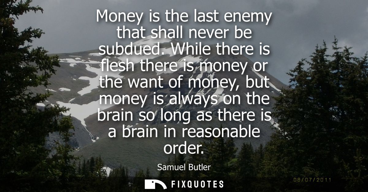 Money is the last enemy that shall never be subdued. While there is flesh there is money or the want of money, but money