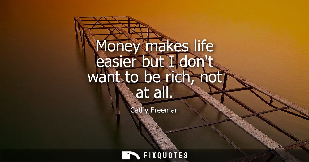 Money makes life easier but I dont want to be rich, not at all