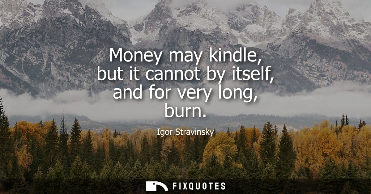 Money may kindle, but it cannot by itself, and for very long, burn