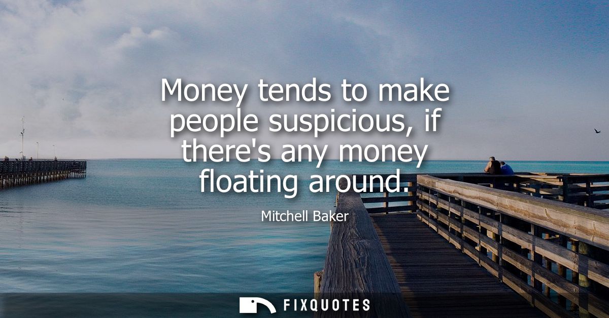 Money tends to make people suspicious, if theres any money floating around