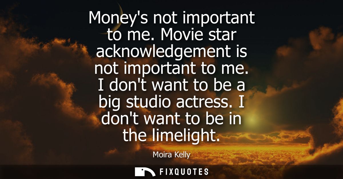 Moneys not important to me. Movie star acknowledgement is not important to me. I dont want to be a big studio actress. I
