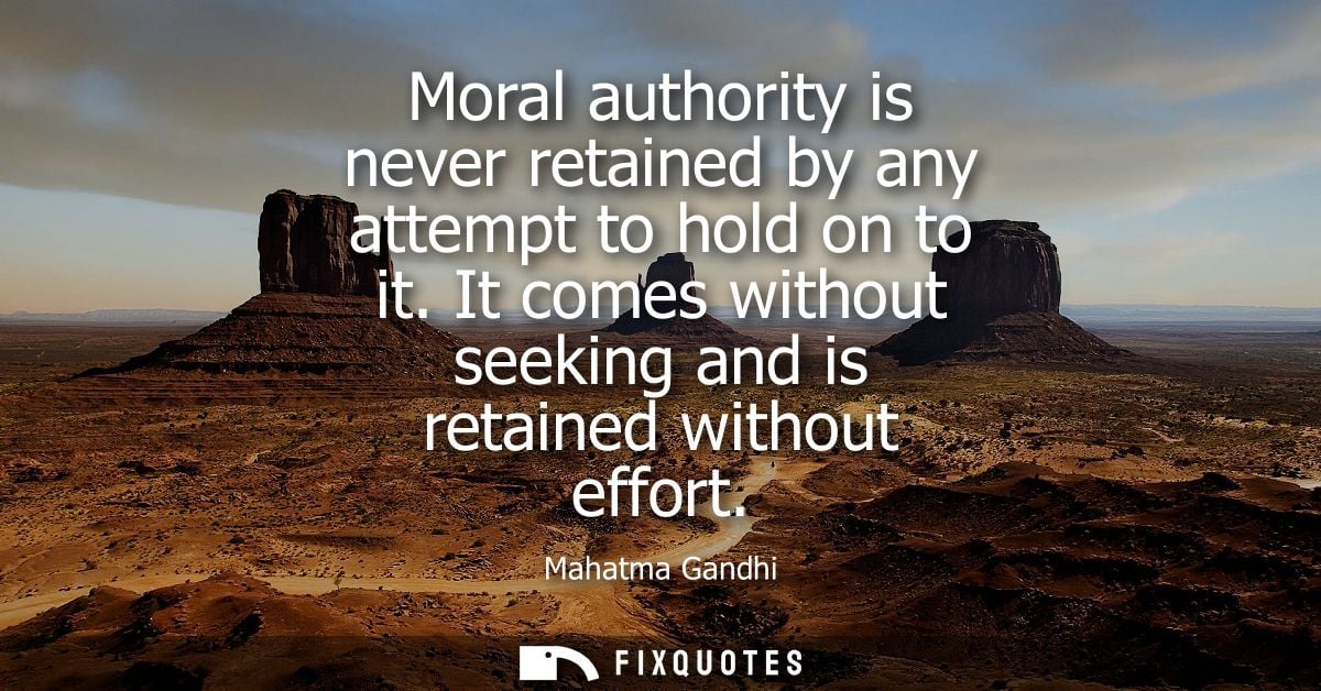 Moral authority is never retained by any attempt to hold on to it. It comes without seeking and is retained without effo