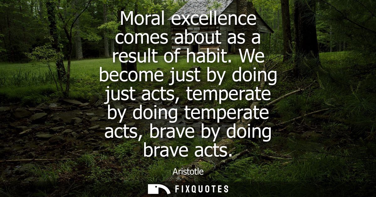 Moral excellence comes about as a result of habit. We become just by doing just acts, temperate by doing temperate acts,