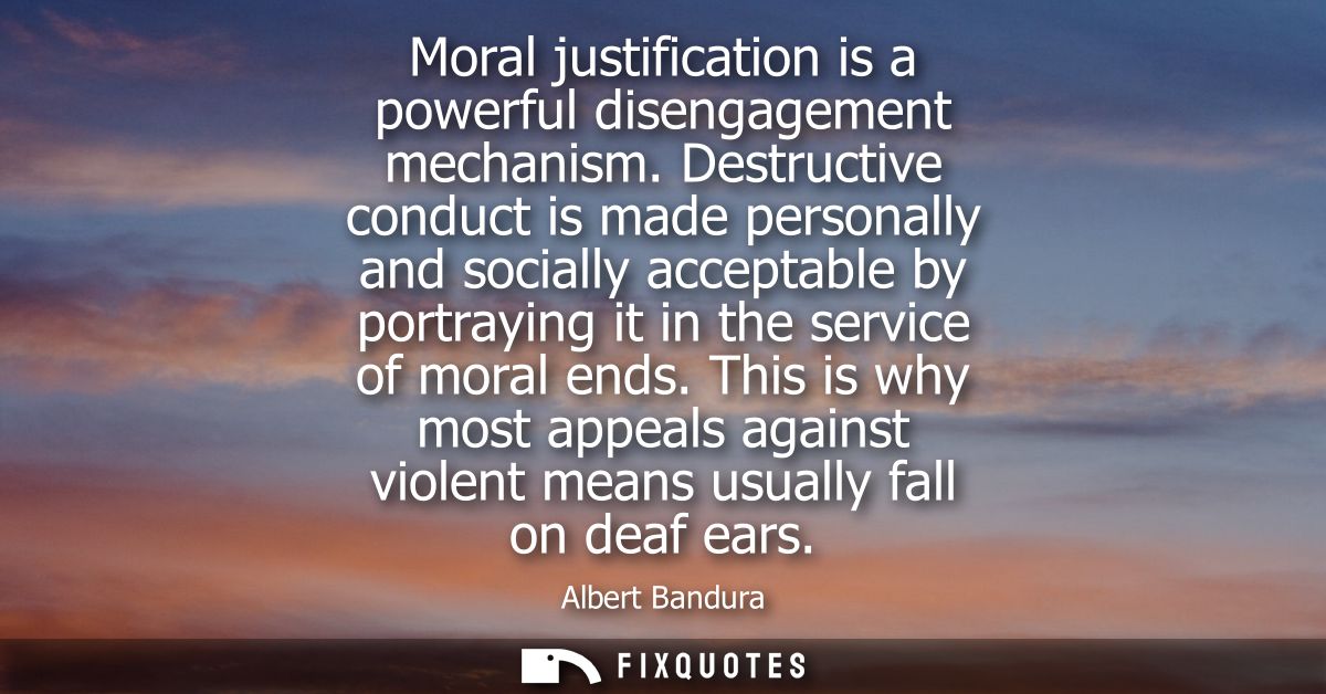 Moral justification is a powerful disengagement mechanism. Destructive conduct is made personally and socially acceptabl
