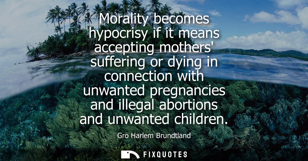 Morality becomes hypocrisy if it means accepting mothers suffering or dying in connection with unwanted pregnancies and 