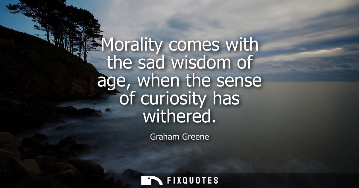 Morality comes with the sad wisdom of age, when the sense of curiosity has withered