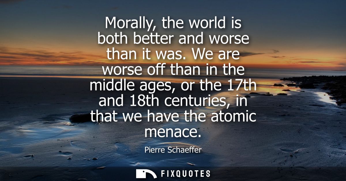 Morally, the world is both better and worse than it was. We are worse off than in the middle ages, or the 17th and 18th 