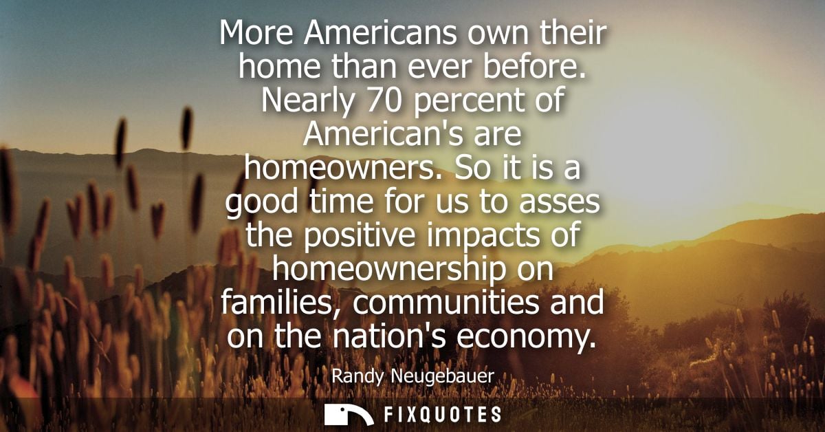 More Americans own their home than ever before. Nearly 70 percent of Americans are homeowners. So it is a good time for 