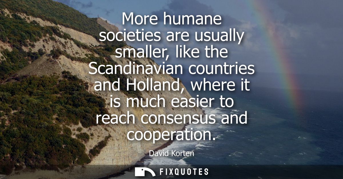 More humane societies are usually smaller, like the Scandinavian countries and Holland, where it is much easier to reach