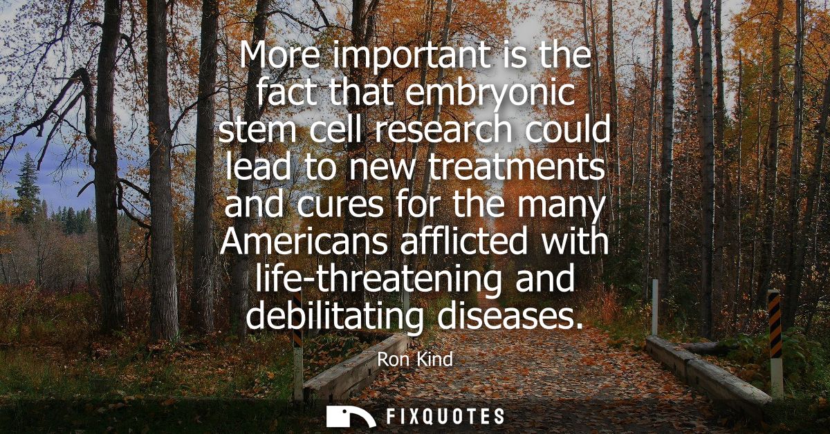 More important is the fact that embryonic stem cell research could lead to new treatments and cures for the many America