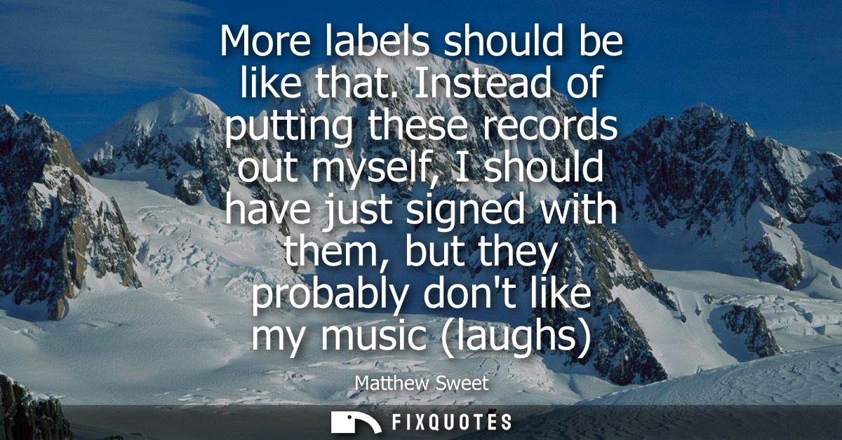More labels should be like that. Instead of putting these records out myself, I should have just signed with them, but t