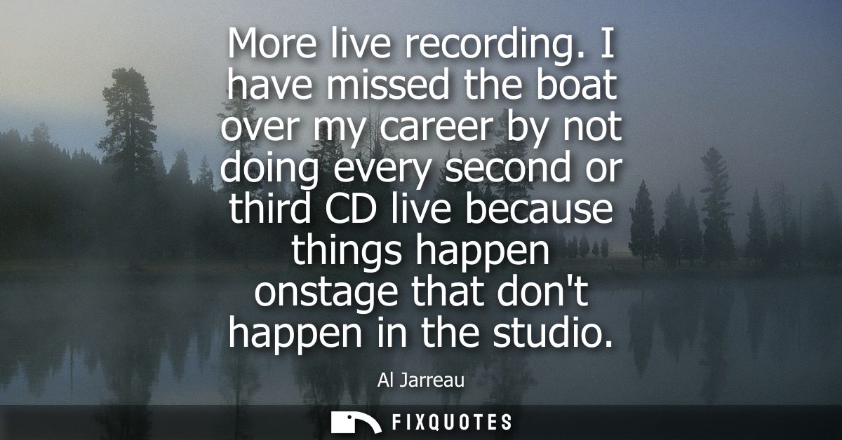 More live recording. I have missed the boat over my career by not doing every second or third CD live because things hap