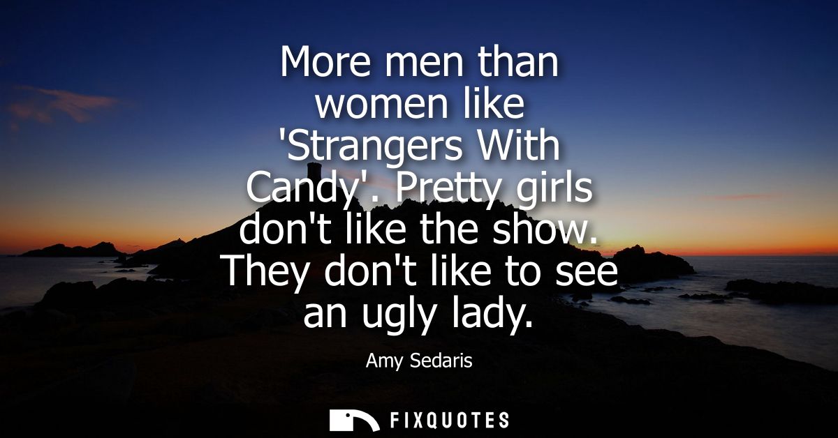 More men than women like Strangers With Candy. Pretty girls dont like the show. They dont like to see an ugly lady