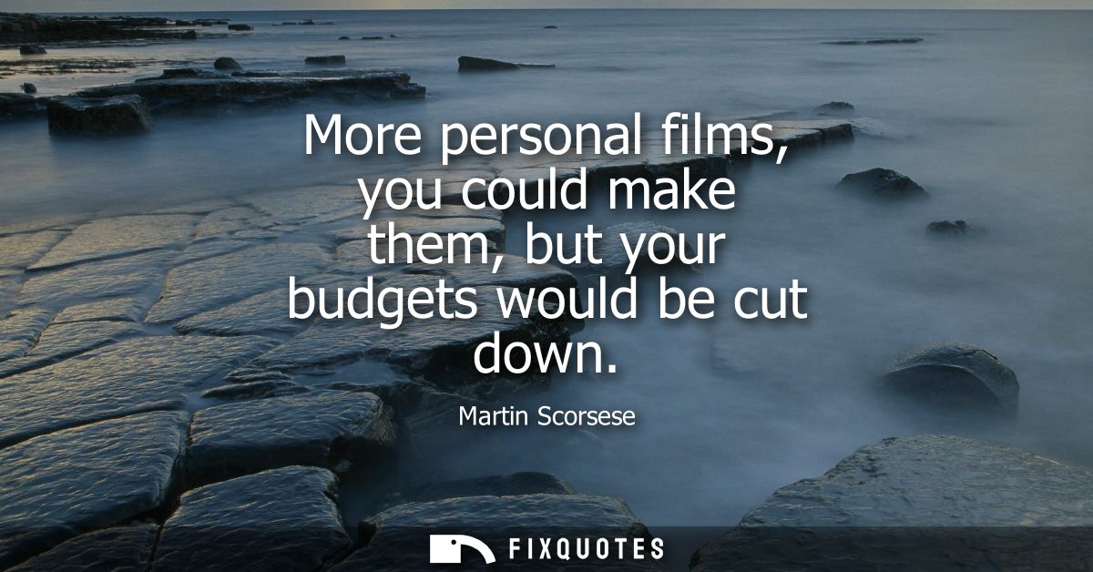 More personal films, you could make them, but your budgets would be cut down