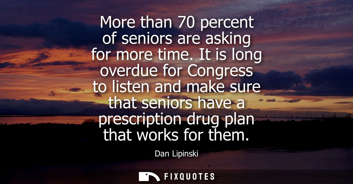 More than 70 percent of seniors are asking for more time. It is long overdue for Congress to listen and make sure that s