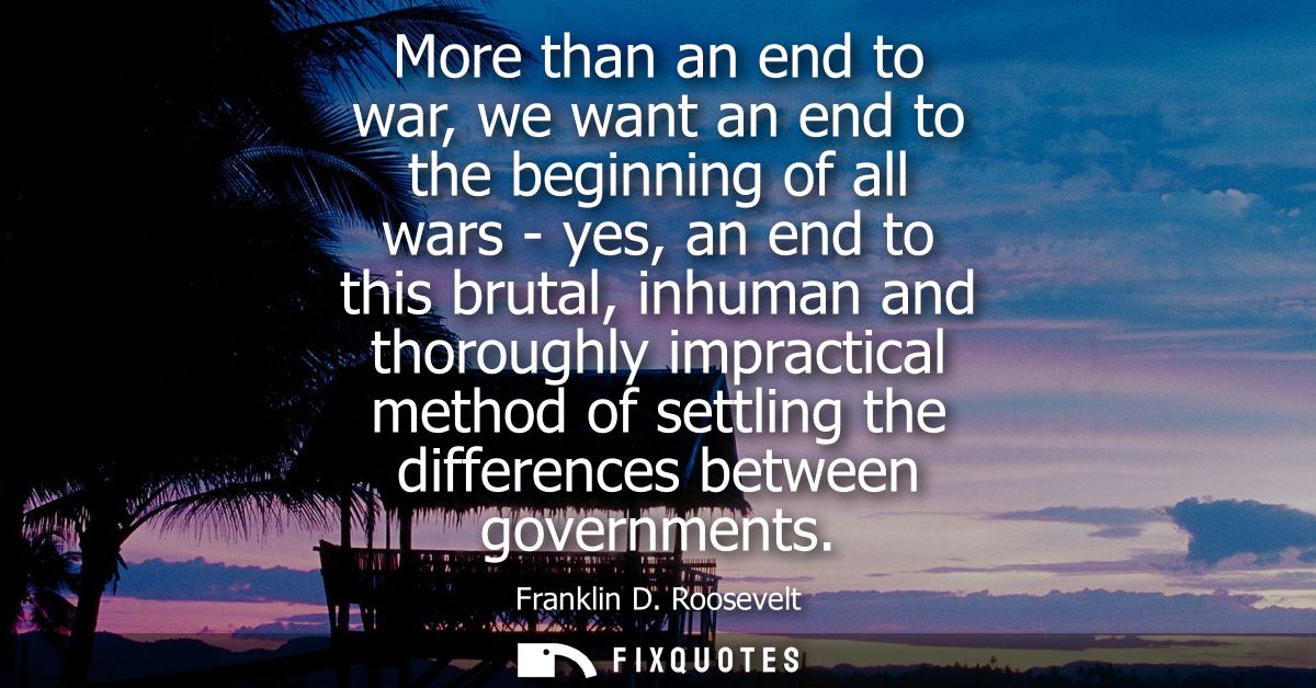More than an end to war, we want an end to the beginning of all wars - yes, an end to this brutal, inhuman and thoroughl