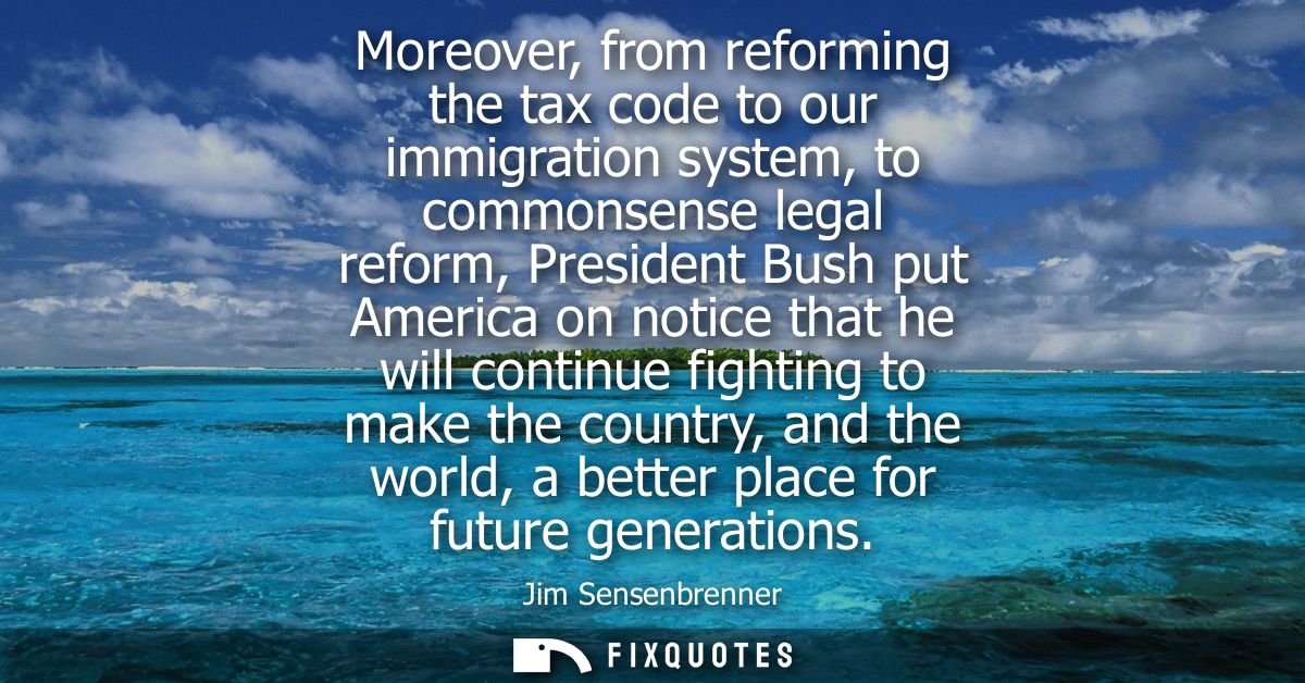 Moreover, from reforming the tax code to our immigration system, to commonsense legal reform, President Bush put America