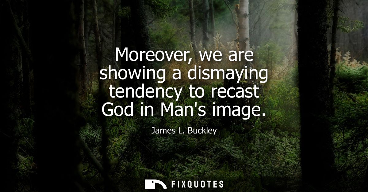 Moreover, we are showing a dismaying tendency to recast God in Mans image