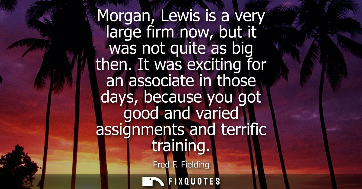 Morgan, Lewis is a very large firm now, but it was not quite as big then. It was exciting for an associate in those days