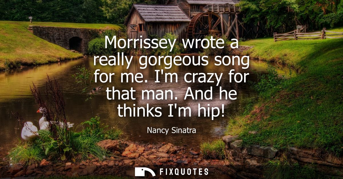 Morrissey wrote a really gorgeous song for me. Im crazy for that man. And he thinks Im hip!