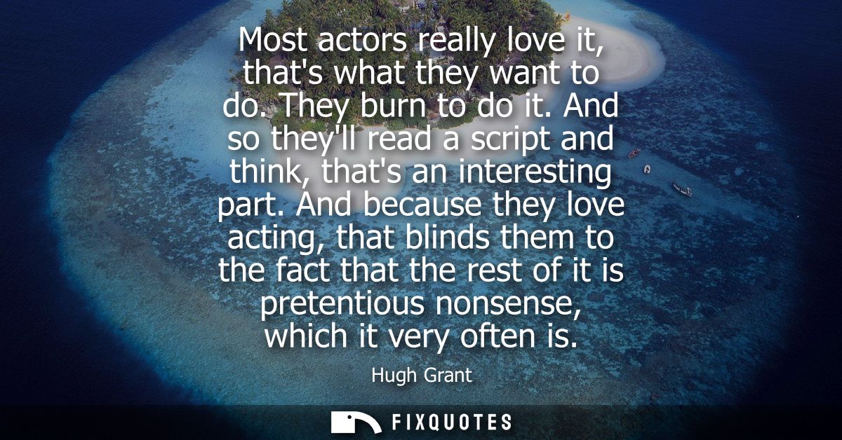 Most actors really love it, thats what they want to do. They burn to do it. And so theyll read a script and think, thats