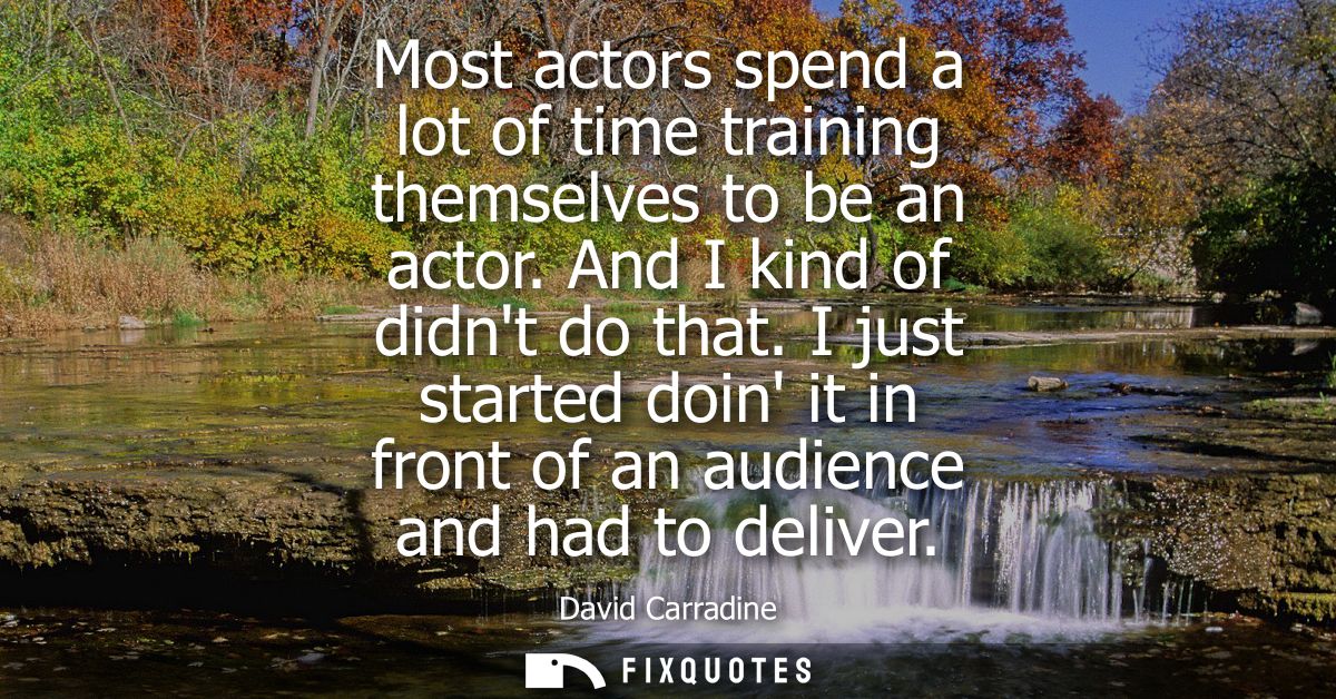 Most actors spend a lot of time training themselves to be an actor. And I kind of didnt do that. I just started doin it 