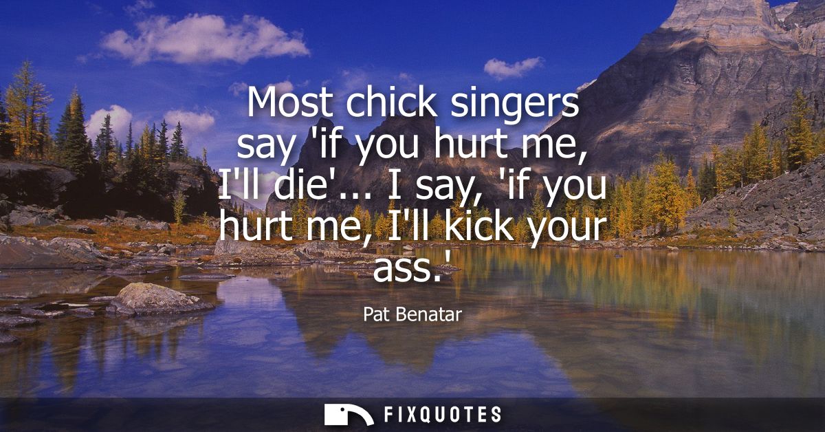 Most chick singers say if you hurt me, Ill die... I say, if you hurt me, Ill kick your ass.