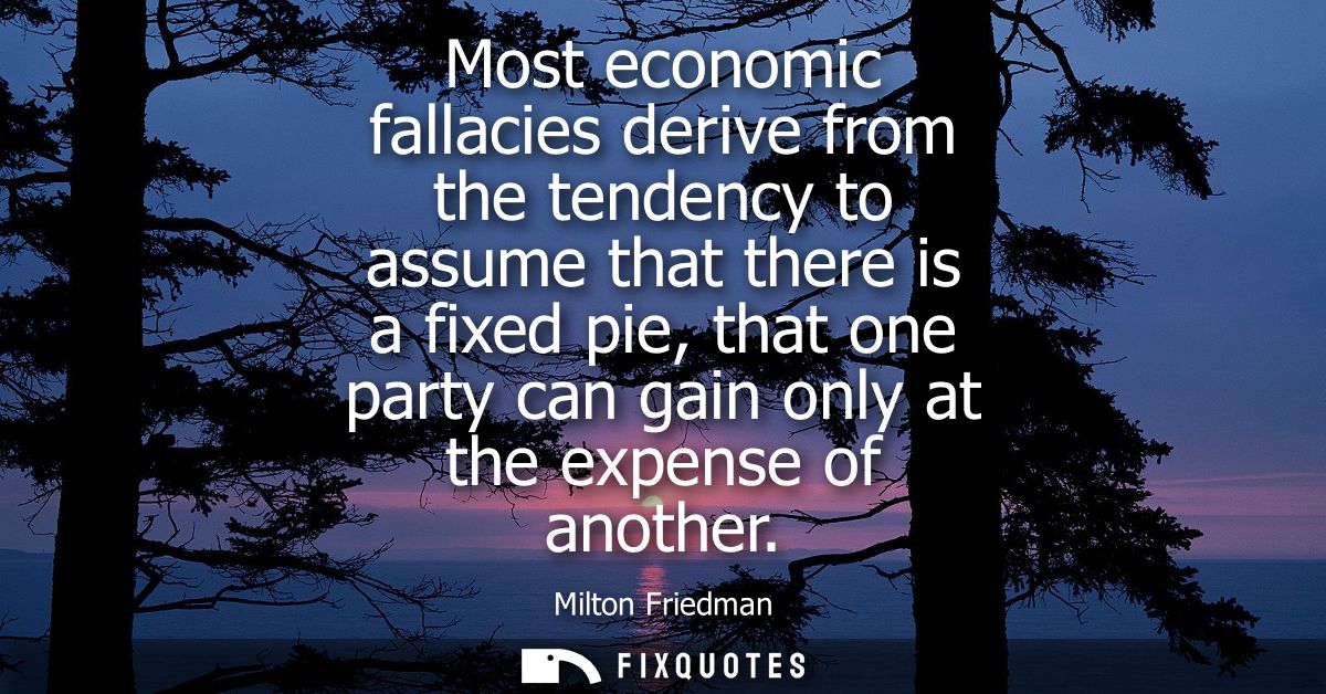 Most economic fallacies derive from the tendency to assume that there is a fixed pie, that one party can gain only at th
