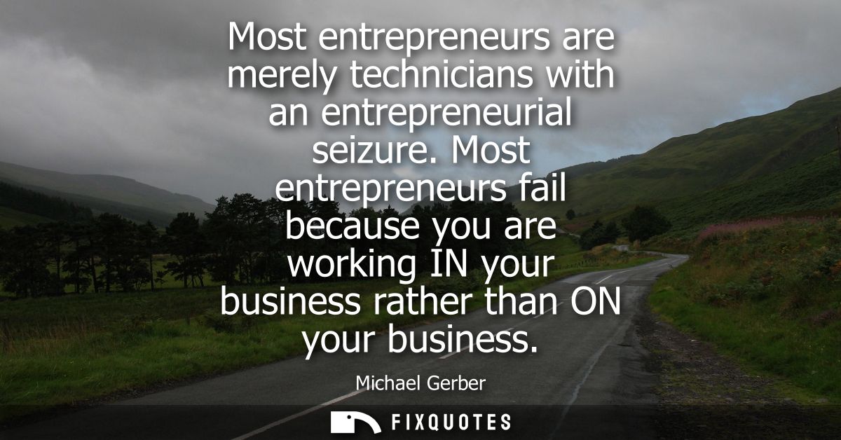 Most entrepreneurs are merely technicians with an entrepreneurial seizure. Most entrepreneurs fail because you are worki