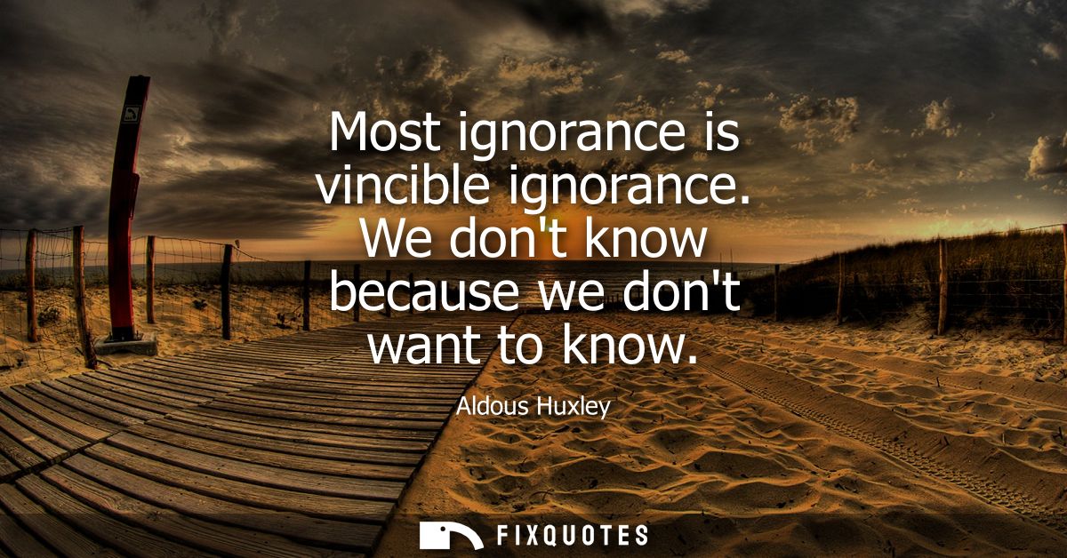 Most ignorance is vincible ignorance. We dont know because we dont want to know