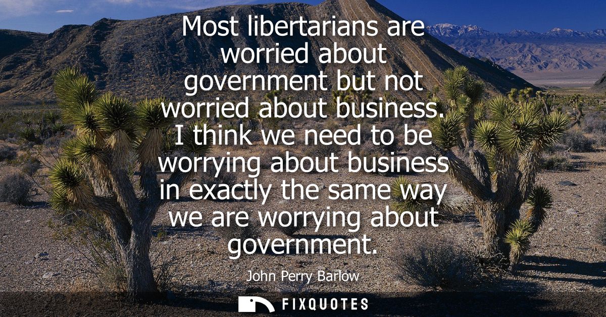 Most libertarians are worried about government but not worried about business. I think we need to be worrying about busi