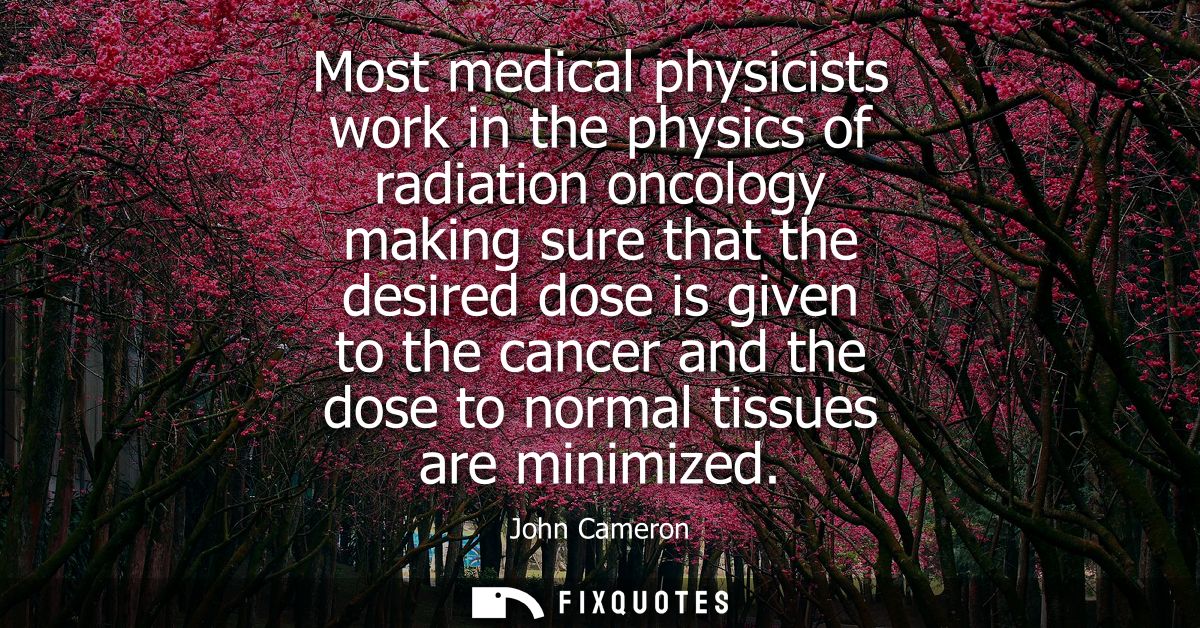 Most medical physicists work in the physics of radiation oncology making sure that the desired dose is given to the canc