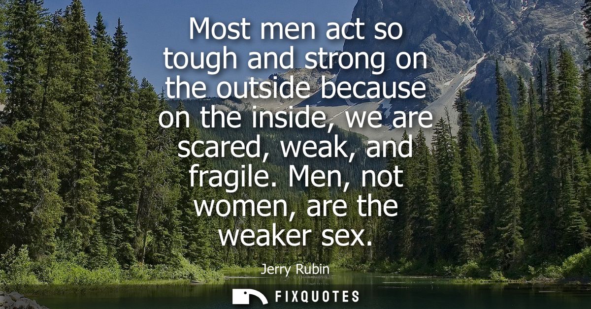 Most men act so tough and strong on the outside because on the inside, we are scared, weak, and fragile. Men, not women,