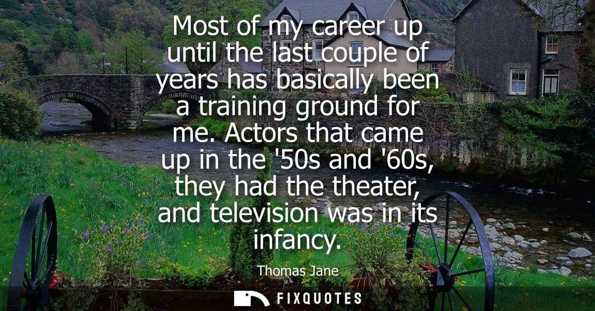 Most of my career up until the last couple of years has basically been a training ground for me. Actors that came up in 