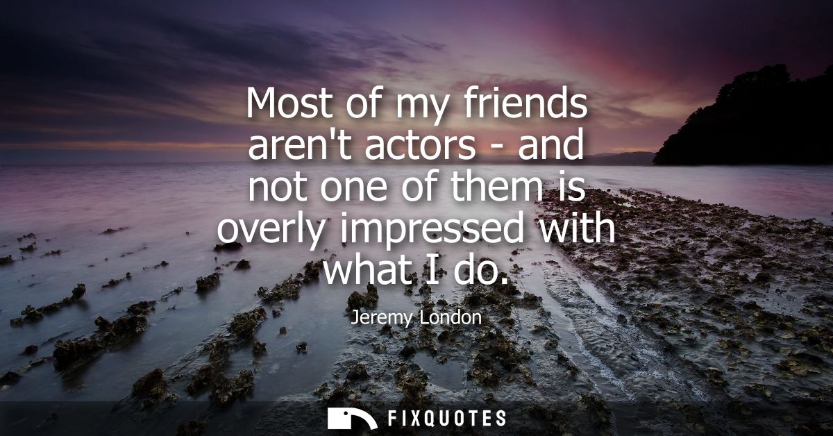 Most of my friends arent actors - and not one of them is overly impressed with what I do