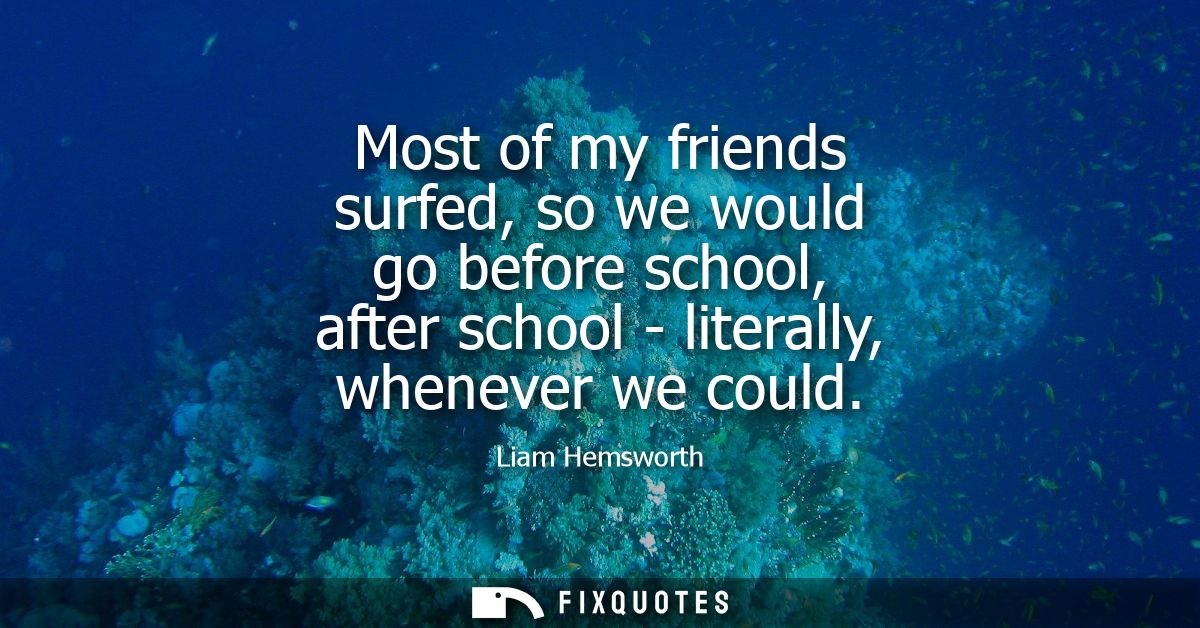 Most of my friends surfed, so we would go before school, after school - literally, whenever we could